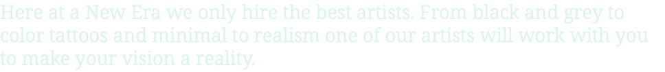 Here at a New Era we only hire the best artists. From black and grey to color tattoos and minimal to realism one of our artists will work with you to make your vision a reality.