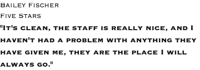 Bailey Fischer Five Stars "It's clean, the staff is really nice, and I haven't had a problem with anything they have given me, they are the place I will always go."