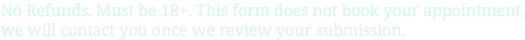 No Refunds. Must be 18+. This form does not book your appointment, we will contact you once we review your submission.