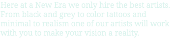 Here at a New Era we only hire the best artists. From black and grey to color tattoos and minimal to realism one of our artists will work with you to make your vision a reality.