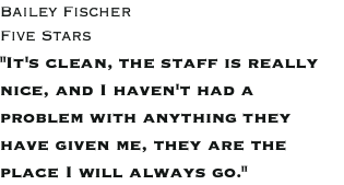 Bailey Fischer Five Stars "It's clean, the staff is really nice, and I haven't had a problem with anything they have given me, they are the place I will always go."