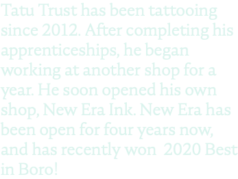 Tatu Trust has been tattooing since 2012. After completing his apprenticeships, he began working at another shop for a year. He soon opened his own shop, New Era Ink. New Era has been open for four years now, and has recently won 2020 Best in Boro!