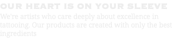 OUR HEART IS ON YOUR SLEEVE We're artists who care deeply about excellence in tattooing. Our products are created with only the best ingredients